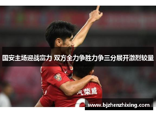 国安主场迎战富力 双方全力争胜力争三分展开激烈较量