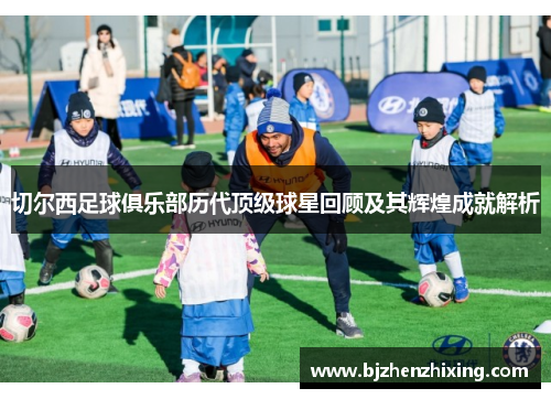 切尔西足球俱乐部历代顶级球星回顾及其辉煌成就解析