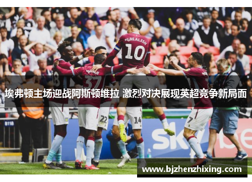 埃弗顿主场迎战阿斯顿维拉 激烈对决展现英超竞争新局面